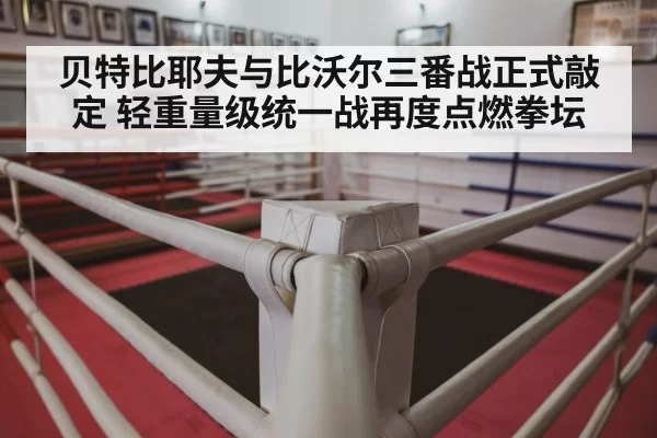 贝特比耶夫与比沃尔三番战正式敲定 轻重量级统一战再度点燃拳坛