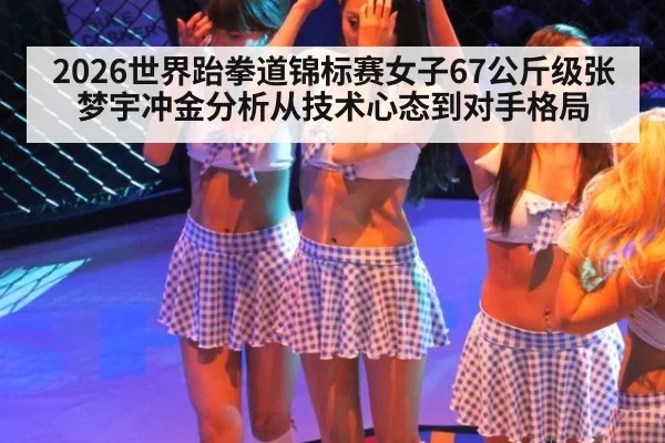2026世界跆拳道锦标赛女子67公斤级张梦宇冲金分析从技术心态到对手格局